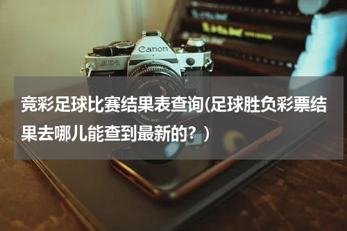 竞彩足球比赛结果表查询(足球胜负彩票结果去哪儿能查到最新的？)