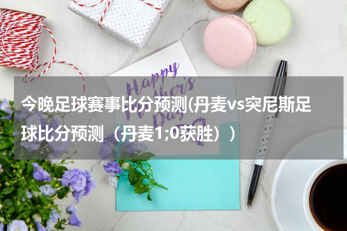 今晚足球赛事比分预测(丹麦vs突尼斯足球比分预测（丹麦1;0获胜）)