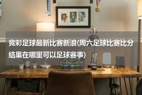 竞彩足球最新比赛新浪(周六足球比赛比分结果在哪里可以足球赛事)