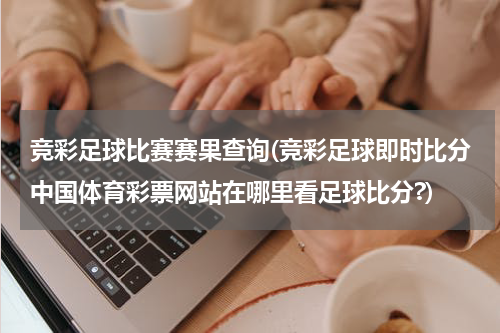 竞彩足球比赛赛果查询(竞彩足球即时比分中国体育彩票网站在哪里看足球比分?)