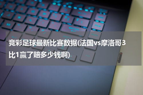 竞彩足球最新比赛数据(法国vs摩洛哥3比1赢了赔多少钱啊)