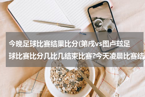 今晚足球比赛结果比分(第戌vs图卢玆足球比赛比分几比几结束比赛?今天凌晨比赛结果？)