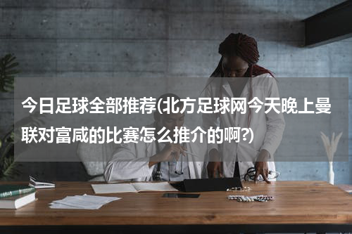 今日足球全部推荐(北方足球网今天晚上曼联对富咸的比赛怎么推介的啊?)