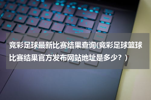 竞彩足球最新比赛结果查询(竞彩足球篮球比赛结果官方发布网站地址是多少？)