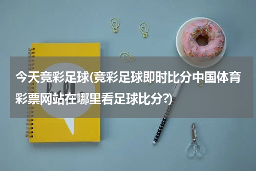 今天竞彩足球(竞彩足球即时比分中国体育彩票网站在哪里看足球比分?)