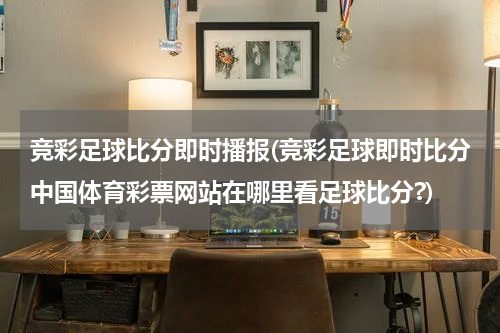 竞彩足球比分即时播报(竞彩足球即时比分中国体育彩票网站在哪里看足球比分?)