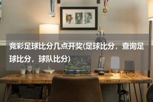 竞彩足球比分几点开奖(足球比分，查询足球比分，球队比分)