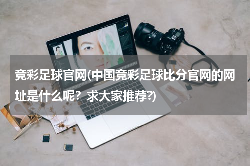 竞彩足球官网(中国竞彩足球比分官网的网址是什么呢？求大家推荐?)