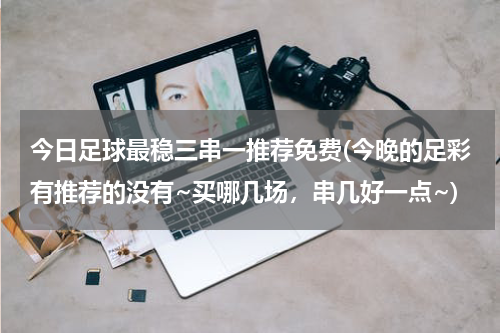 今日足球最稳三串一推荐免费(今晚的足彩有推荐的没有~买哪几场，串几好一点~)