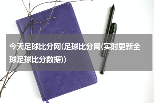 今天足球比分网(足球比分网(实时更新全球足球比分数据))