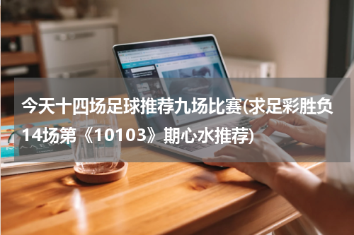 今天十四场足球推荐九场比赛(求足彩胜负14场第《10103》期心水推荐)