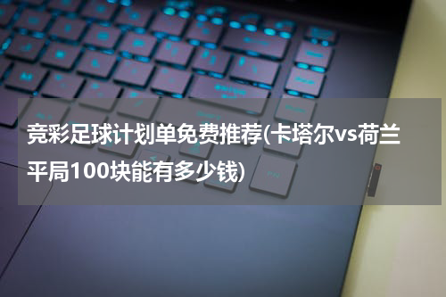 竞彩足球计划单免费推荐(卡塔尔vs荷兰平局100块能有多少钱)