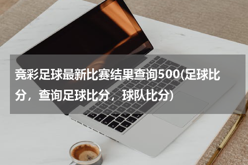 竞彩足球最新比赛结果查询500(足球比分，查询足球比分，球队比分)