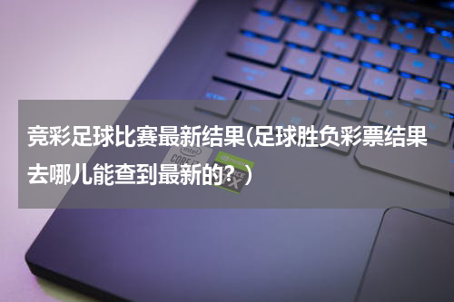 竞彩足球比赛最新结果(足球胜负彩票结果去哪儿能查到最新的？)