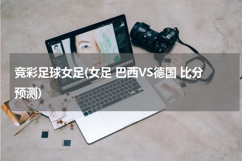 竞彩足球女足(女足 巴西VS德国 比分预测)