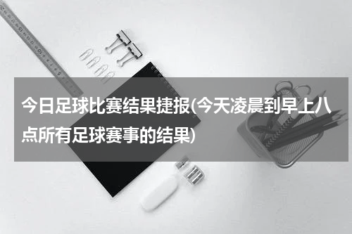 今日足球比赛结果捷报(今天凌晨到早上八点所有足球赛事的结果)