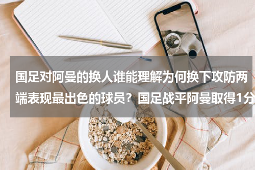 国足对阿曼的换人谁能理解为何换下攻防两端表现最出色的球员？国足战平阿曼取得1分后，什么情况下才能小组出线
