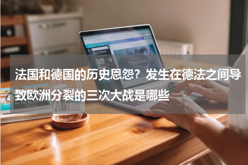 法国和德国的历史恩怨？发生在德法之间导致欧洲分裂的三次大战是哪些