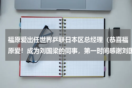 福原爱出任世界乒联日本区总经理（恭喜福原爱！成为刘国梁的同事，第一时间感谢刘国梁，刘诗雯回应）
