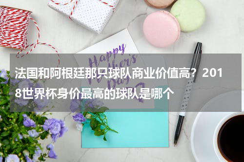法国和阿根廷那只球队商业价值高？2018世界杯身价最高的球队是哪个