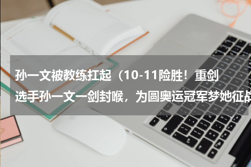孙一文被教练扛起（10-11险胜！重剑选手孙一文一剑封喉，为圆奥运冠军梦她征战了多少年）