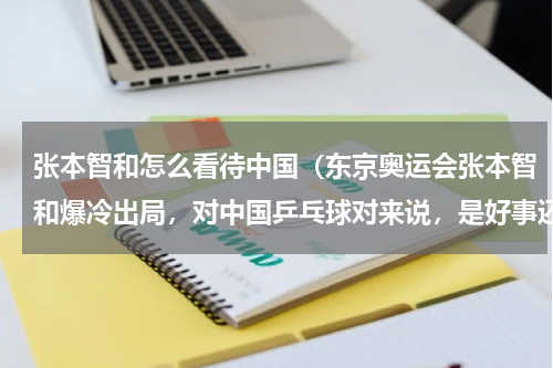 张本智和怎么看待中国（东京奥运会张本智和爆冷出局，对中国乒乓球对来说，是好事还是坏事）