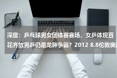 深度：乒乓球男女团体赛赛场，女乒体现百花齐放男乒仍是龙胖争霸？2012 8.8伦敦奥运今天要进行什么比赛 哪个台直播几点急！