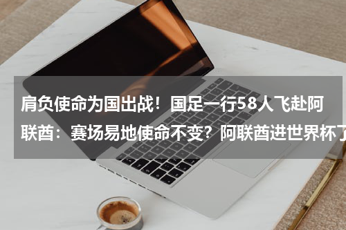 肩负使命为国出战！国足一行58人飞赴阿联酋：赛场易地使命不变？阿联酋进世界杯了吗