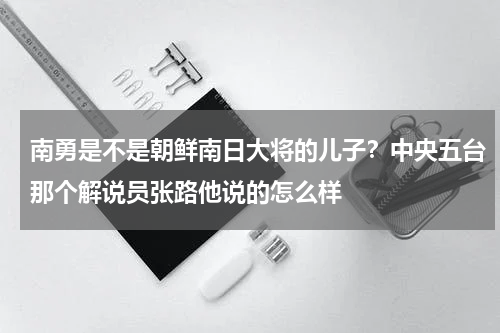 南勇是不是朝鲜南日大将的儿子？中央五台那个解说员张路他说的怎么样