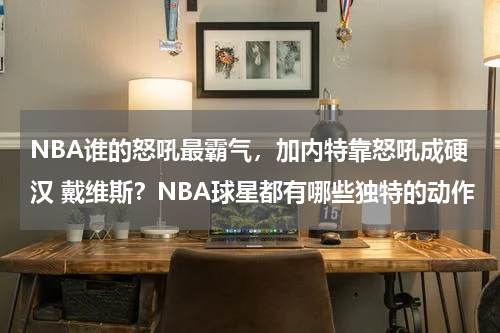 NBA谁的怒吼最霸气，加内特靠怒吼成硬汉 戴维斯？NBA球星都有哪些独特的动作