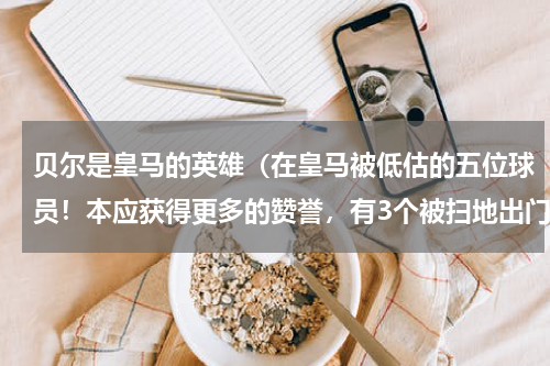 贝尔是皇马的英雄（在皇马被低估的五位球员！本应获得更多的赞誉，有3个被扫地出门）