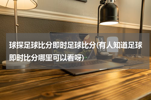 球探足球比分即时足球比分(有人知道足球即时比分哪里可以看呀)