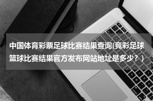 中国体育彩票足球比赛结果查询(竞彩足球篮球比赛结果官方发布网站地址是多少？)