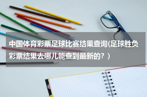 中国体育彩票足球比赛结果查询(足球胜负彩票结果去哪儿能查到最新的？)