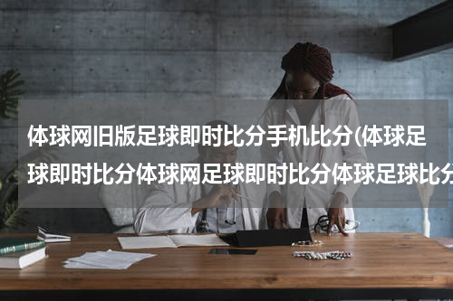 体球网旧版足球即时比分手机比分(体球足球即时比分体球网足球即时比分体球足球比分直播网是什么？？)