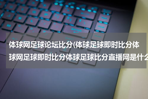 体球网足球论坛比分(体球足球即时比分体球网足球即时比分体球足球比分直播网是什么？？)