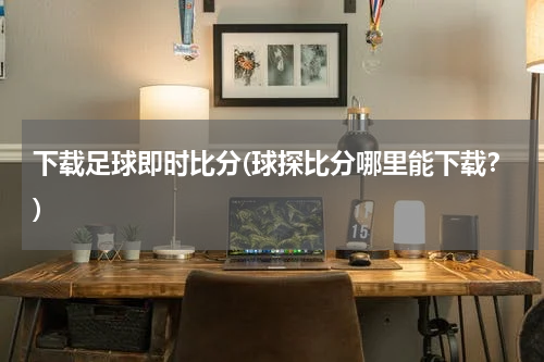 下载足球即时比分(球探比分哪里能下载？)