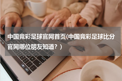 中国竞彩足球官网首页(中国竞彩足球比分官网哪位朋友知道？)