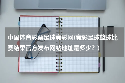 中国体育彩票足球竞彩网(竞彩足球篮球比赛结果官方发布网站地址是多少？)