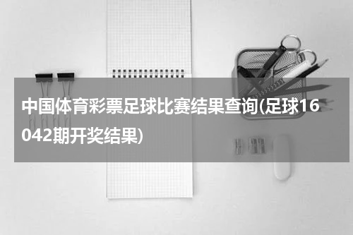 中国体育彩票足球比赛结果查询(足球16042期开奖结果)