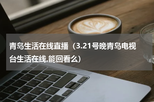 青岛生活在线直播（3.21号晚青岛电视台生活在线,能回看么）