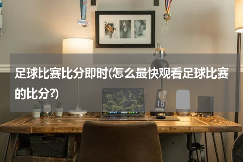 足球比赛比分即时(怎么最快观看足球比赛的比分?)