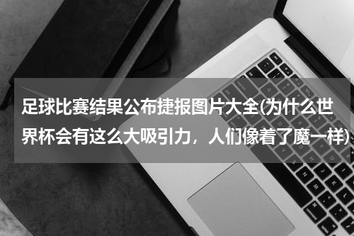 足球比赛结果公布捷报图片大全(为什么世界杯会有这么大吸引力，人们像着了魔一样)