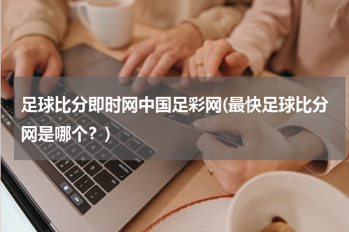 足球比分即时网中国足彩网(最快足球比分网是哪个？)