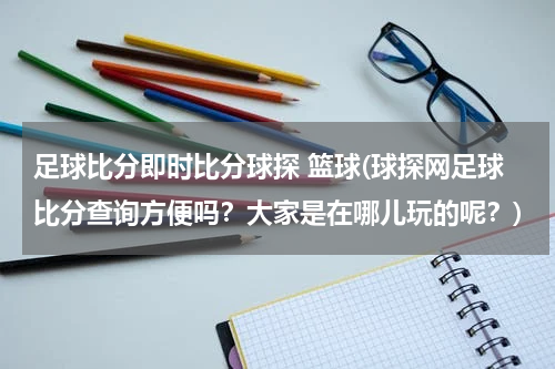 足球比分即时比分球探 篮球(球探网足球比分查询方便吗？大家是在哪儿玩的呢？)