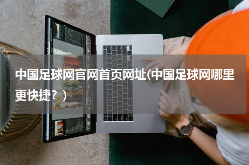中国足球网官网首页网址(中国足球网哪里更快捷？)