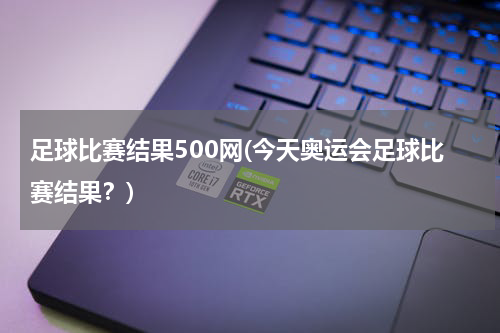 足球比赛结果500网(今天奥运会足球比赛结果？)