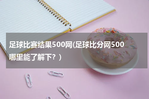 足球比赛结果500网(足球比分网500哪里能了解下？)
