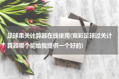足球串关计算器在线使用(竞彩足球过关计算器哪个能给我提供一个好的)