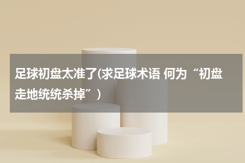 足球初盘太准了(求足球术语 何为“初盘走地统统杀掉”)